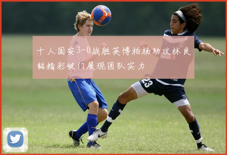 十人国安3-0战胜英博柏杨助攻林良铭精彩破门展现团队实力