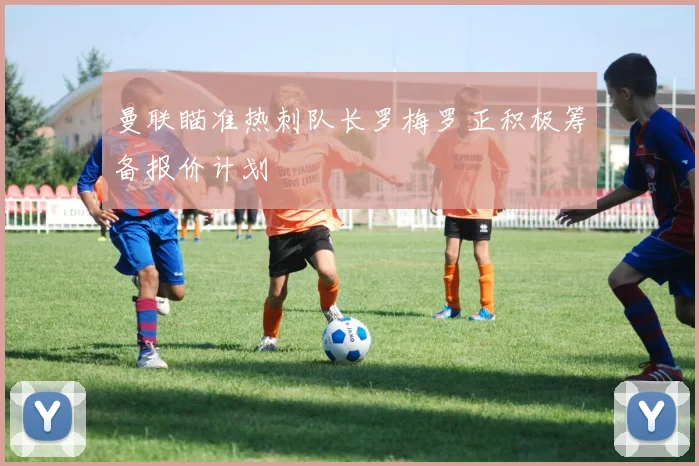 曼联瞄准热刺队长罗梅罗正积极筹备报价计划