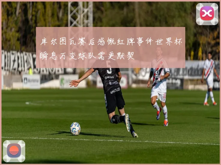 库尔图瓦赛后感慨红牌事件世界杯瞬息万变球队需更默契