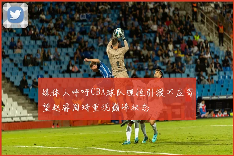 媒体人呼吁CBA球队理性引援不应寄望赵睿周琦重现巅峰状态