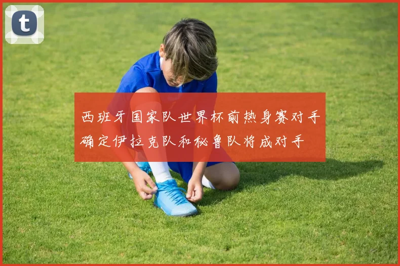 西班牙国家队世界杯前热身赛对手确定伊拉克队和秘鲁队将成对手