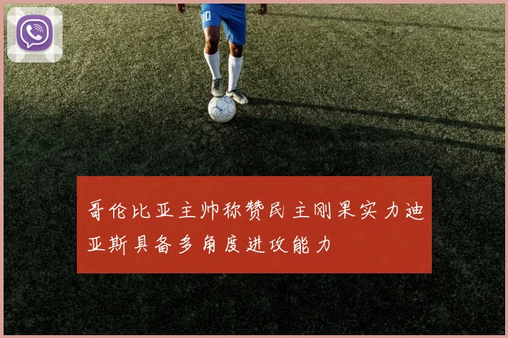 哥伦比亚主帅称赞民主刚果实力迪亚斯具备多角度进攻能力