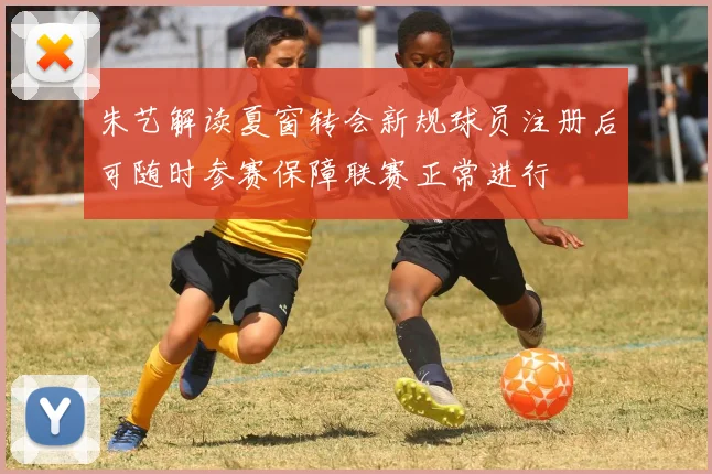 朱艺解读夏窗转会新规球员注册后可随时参赛保障联赛正常进行