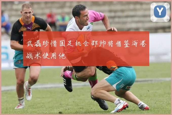 武磊珍惜国足机会邵帅将借鉴海港战术使用他