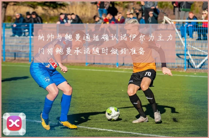 纳帅与鲍曼通话确认诺伊尔为主力门将鲍曼承诺随时做好准备