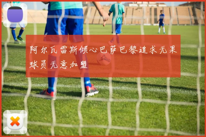 阿尔瓦雷斯倾心巴萨巴黎追求无果球员无意加盟