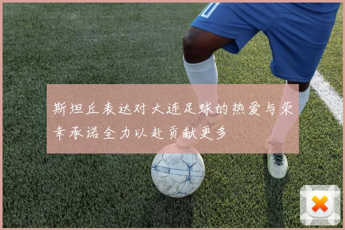 斯坦丘表达对大连足球的热爱与荣幸承诺全力以赴贡献更多
